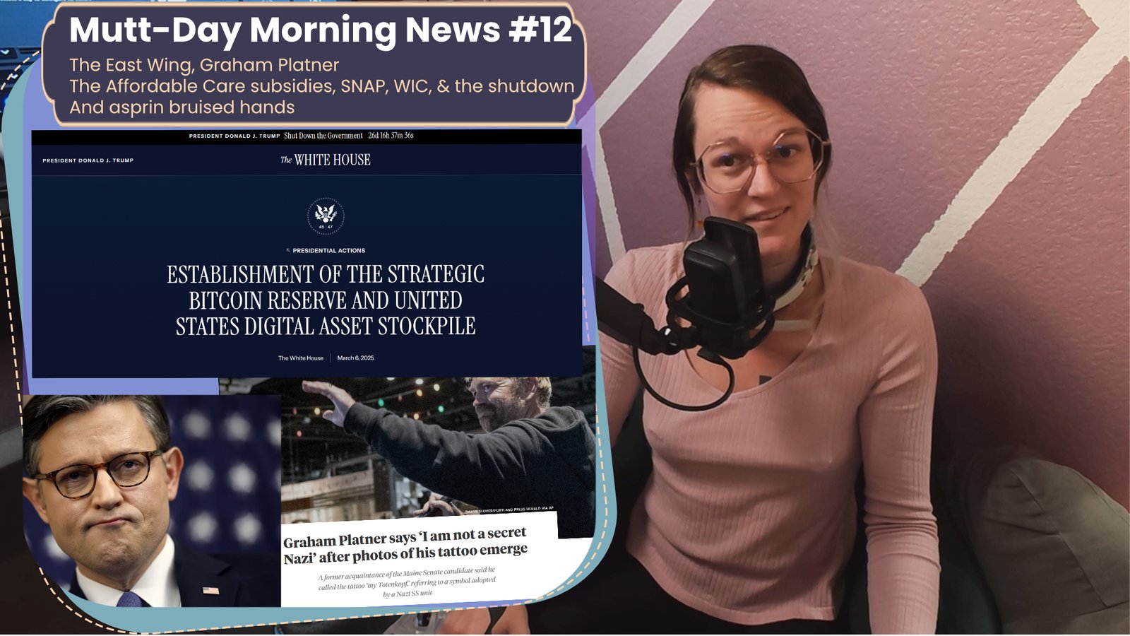 On the right is me, a why trans woman cocking my head to the side and speaking into a microphone. On the left is text that reads "Muttday Morning News #12 The East Wing, Graham Platner
The Affordable Care subsidies, SNAP, WIC, & the shutdown
And asprin bruised hands" bellow that is an image of the white house Executive order page for the strategic bitcoin reserve, an image of House Speaker Johnson, and one of Graham Platner, with text that reads "Graham platner says 'I'm not a secret Nazi' after photos of his tattoo emerge.