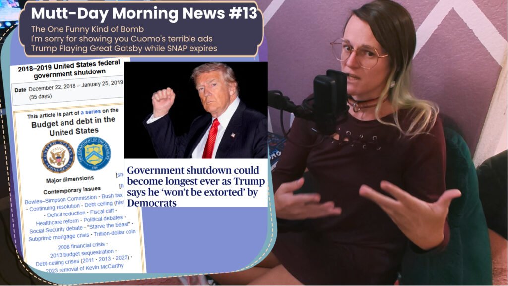 a youtube thumbnail featuring a white woman in a dress on the right looking exasperated into a microphone. On the left is a window with text that reads Mutt-Day Morning News #13 The One Funny Kind of Bomb I'm sorry for showing you Cuomo's terrible ads Trump Playing Great Gatsby while SNAP expires Bellow that it has a picture of donald trump and text saying "Government shutdown could become longest ever as trump say's he 'won't be extorted' by democrats