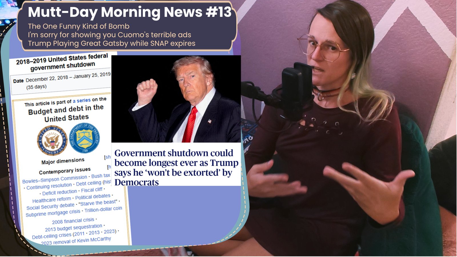 a youtube thumbnail featuring a white woman in a dress on the right looking exasperated into a microphone. On the left is a window with text that reads Mutt-Day Morning News #13 The One Funny Kind of Bomb
I'm sorry for showing you Cuomo's terrible ads
Trump Playing Great Gatsby while SNAP expires Bellow that it has a picture of donald trump and text saying "Government shutdown could become longest ever as trump say's he 'won't be extorted' by democrats