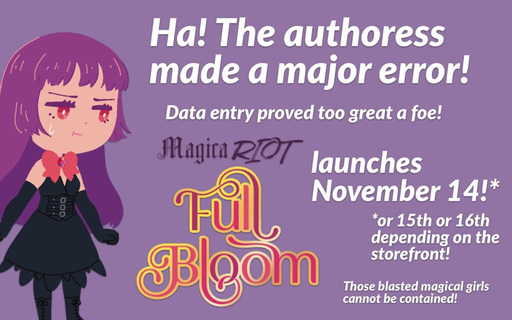 Artwork of Bloom, a corrupted magical girl from "Magica Riot" with purple hair, red eyes, a red bow, and a black corset dress and long black gloves. She's standing there looking annoyed and sweaty besides text that reads: "Ha! The authoress made a major error! Data entry proved too great a foe! Magica Riot Full Bloom launches November 14! Or 15th or 16th depending on the storefront! Those blasted magical girls cannot be contained!"