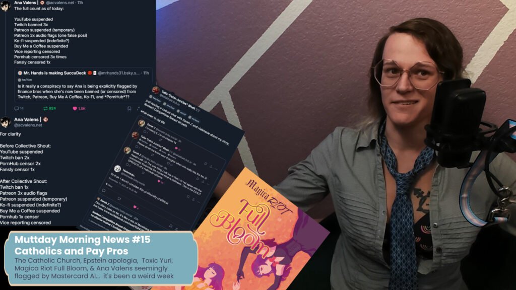 a thumbnail for the video. On the left are bluesky posts from ana valens describing the places she's been censored, to the right of that is a stack of bluesky posts between sarah zed and Talia Bhatt about RCBG, and bellow that the cover for magica riot full bloom. bellow that is a text that reads, Muttday Mtorning News #15  Catholics and Pay Pros, sub text, The Catholic Church, Epstein apologia, Toxic Yuri,  Magica Riot Full Bloom, & Ana Valens seemingly  flagged by Mastercard AI... it's been a weird week. On the right is me, a white trans woman looking exasperated in a ruffled open blouse and loose blue tie
