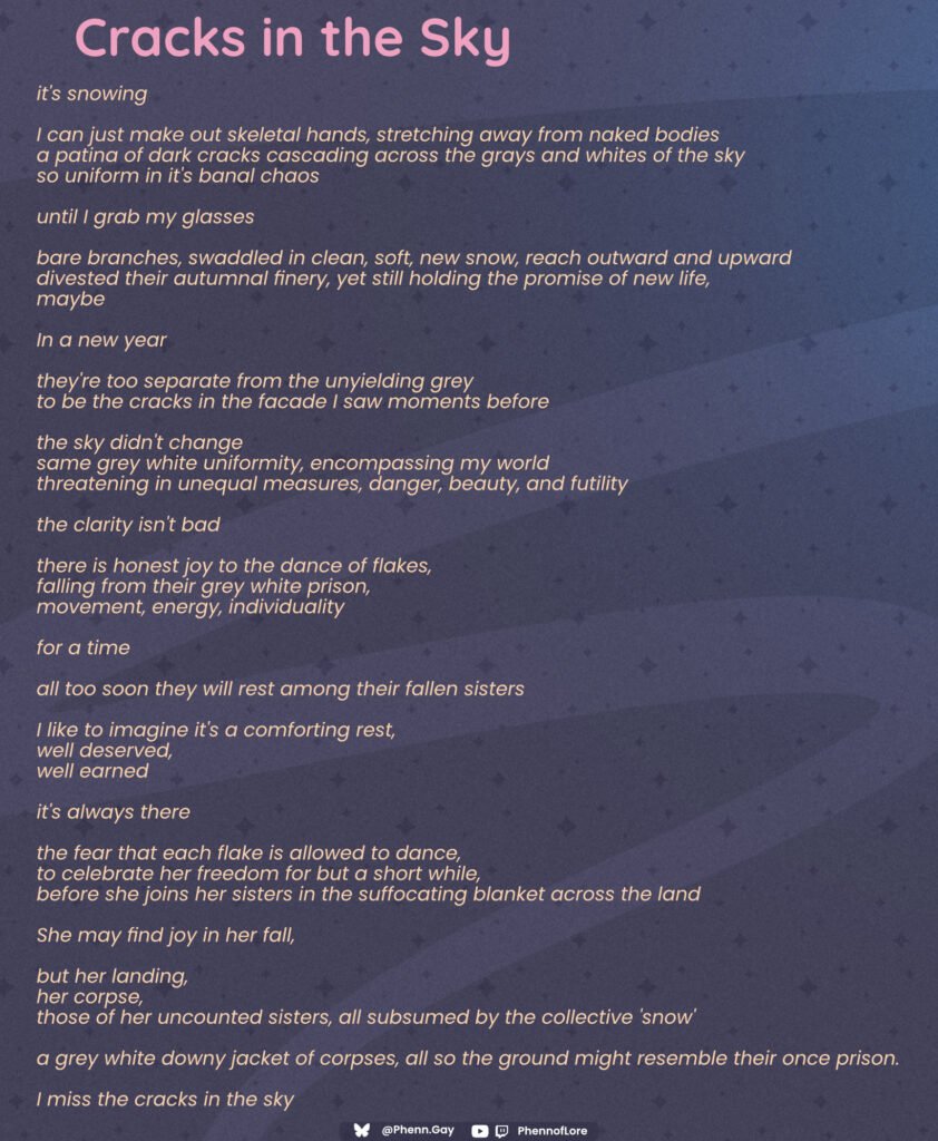 A poem Cracks in the Sky it's snowing I can just make out skeletal hands, stretching away from naked bodies a patina of dark cracks cascading across the grays and whites of the sky so uniform in it's banal chaos until I grab my glasses bare branches, swaddled in clean, soft, new snow, reach outward and upward divested their autumnal finery, yet still holding the promise of new life, maybe In a new year they're too separate from the unyielding grey to be the cracks in the facade I saw moments before the sky didn't change same grey white uniformity, encompassing my world threatening in unequal measures, danger, beauty, and futility the clarity isn't bad there is honest joy to the dance of flakes, falling from their grey white prison, movement, energy, individuality for a time all too soon they will rest among their fallen sisters I like to imagine it's a comforting rest, well deserved, well earned it's always there the fear that each flake is allowed to dance, to celebrate her freedom for but a short while, before she joins her sisters in the suffocating blanket across the land She may find joy in her fall, but her landing, her corpse, those of her uncounted sisters, all subsumed by the collective 'snow' a grey white downy jacket of corpses, all so the ground might resemble their once prison. I miss the cracks in the sky Bluesky Logo Phenn.gay Twitch and YouTube logos PhennofLore