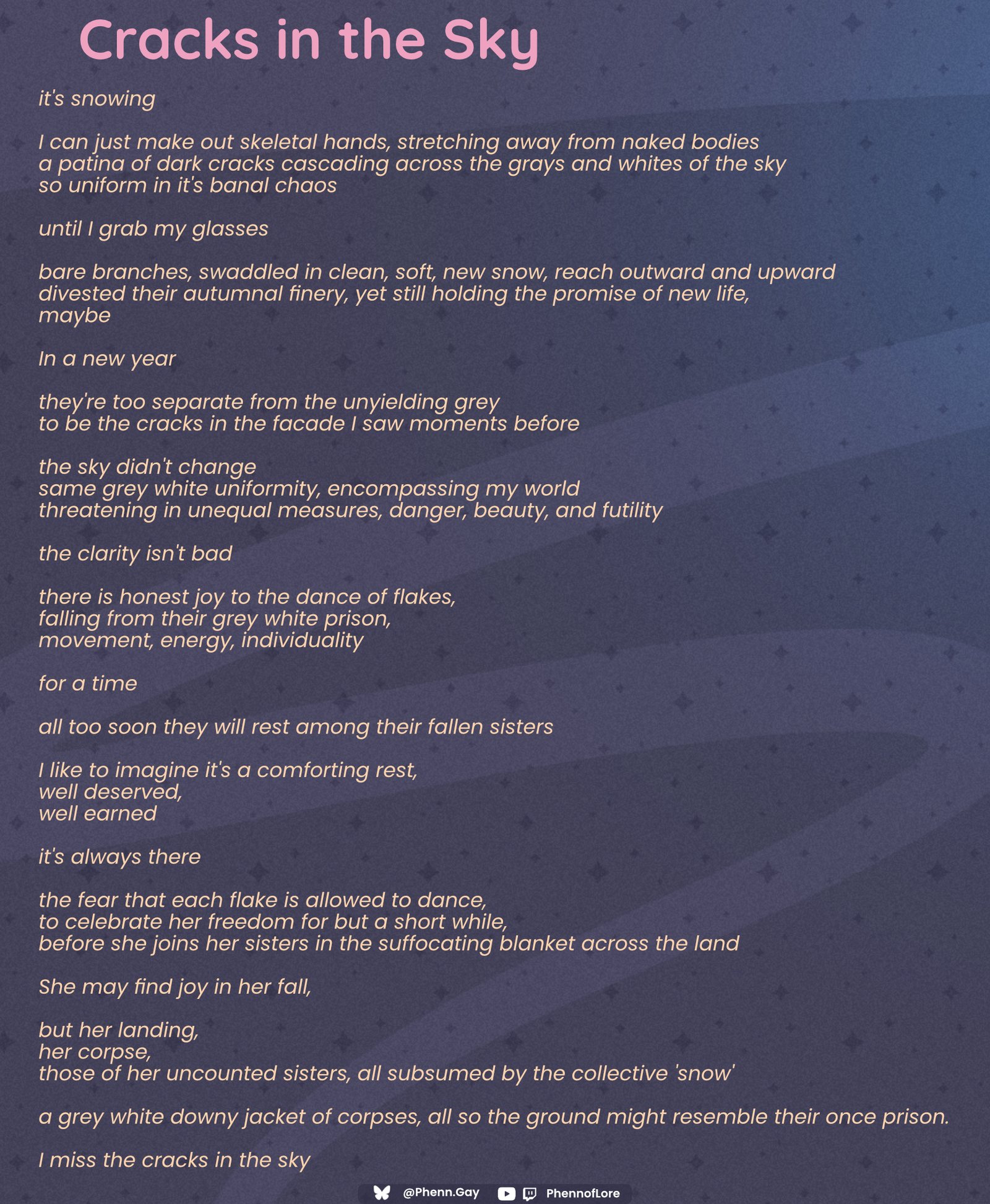 A poem Cracks in the Sky it's snowing I can just make out skeletal hands, stretching away from naked bodies a patina of dark cracks cascading across the grays and whites of the sky so uniform in it's banal chaos until I grab my glasses bare branches, swaddled in clean, soft, new snow, reach outward and upward divested their autumnal finery, yet still holding the promise of new life, maybe In a new year they're too separate from the unyielding grey to be the cracks in the facade I saw moments before the sky didn't change same grey white uniformity, encompassing my world threatening in unequal measures, danger, beauty, and futility the clarity isn't bad there is honest joy to the dance of flakes, falling from their grey white prison, movement, energy, individuality for a time all too soon they will rest among their fallen sisters I like to imagine it's a comforting rest, well deserved, well earned it's always there the fear that each flake is allowed to dance, to celebrate her freedom for but a short while, before she joins her sisters in the suffocating blanket across the land She may find joy in her fall, but her landing, her corpse, those of her uncounted sisters, all subsumed by the collective 'snow' a grey white downy jacket of corpses, all so the ground might resemble their once prison. I miss the cracks in the sky Bluesky Logo Phenn.gay Twitch and YouTube logos PhennofLore