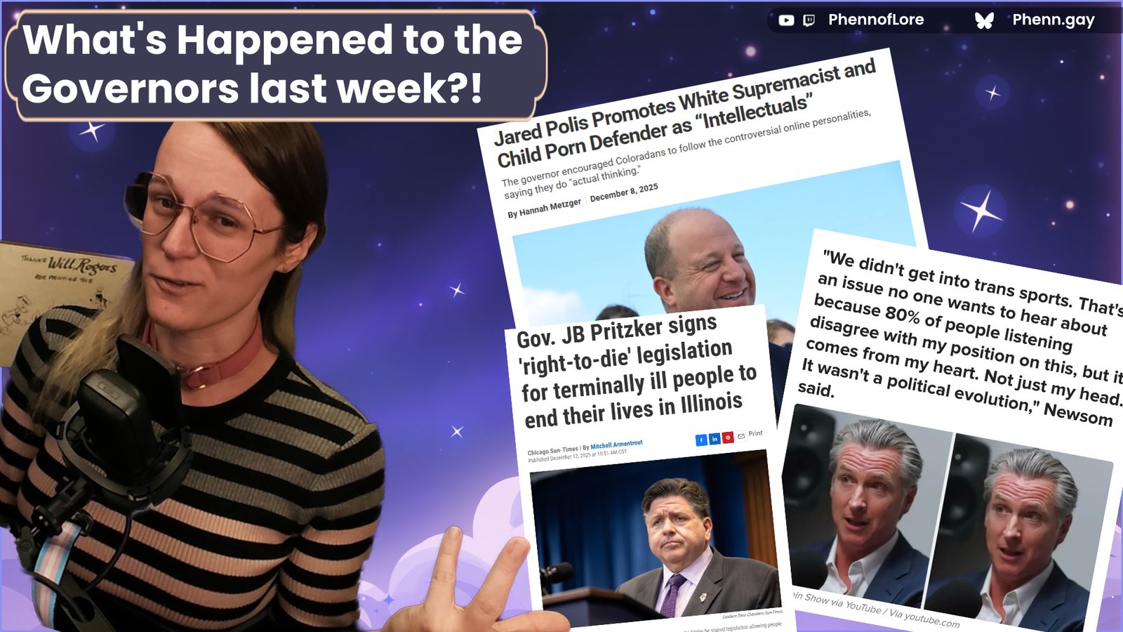 A YouTube style thumbnail. In the top left, a text box reading, What's Happened to the
Governors last week?! It's covering over my head. I am a white woman wearing a hexagon glasses, a pink collar, and a pink, grey, and black stripped dress. I'm smirking and gesturing towards three news headlines about Illinois Governor Pritzker, Colorado Governor Jared Polis, and California Governor Gavin Newsom all doing, frankly absurd thing.