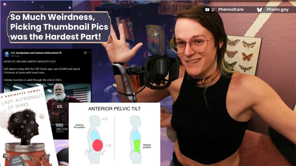 a YouTube style thumbnail. on the right side is me, a white woman in a crop top making an exasperated face and shrugging. on the left, text that reads, so much weirdnesss, picking the thumbnail pics was the hardest part! Bellow that are pictures of Mary Rboinette Rowal's book, the Lady Astronaut of Mars, a graph describing anterior tilt, and a screen shot of an x post about ICE recruiting Santa