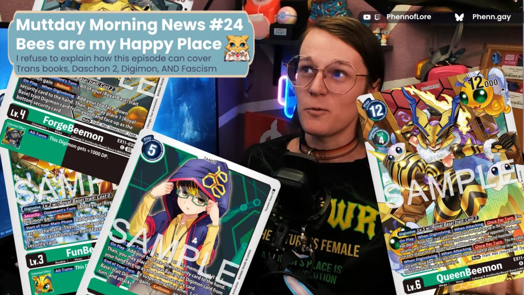 A youtube thumbnail style image of a white woman surrounded by ex11 digimon cards and a text window which reads, Muttday Morning News #24  Bees are my Happy Place I refuse to explain how this episode can cover Trans books, Daschon 2, Digimon, AND Fascism on the top right is additional text reading text reading YouTube and Twitch @Phennoflore and Bluesky @phenn.gay
