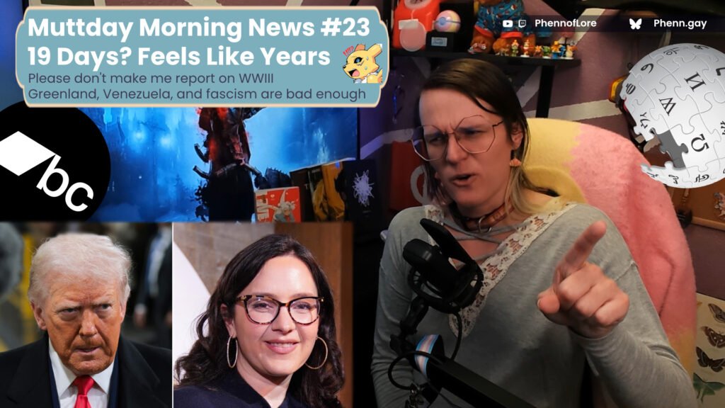 A YouTube style thumbnail featuring a white woman on the right side making a confused face and pointing. above her is the Wikipedia logo and text reading YouTube and Twitch @Phennoflore and Bluesky @phenn.gay On the left are images of Bari Weiss and Donald Trump as well as the Bandcamp logo and a text box which reads Muttday Morning News #23  19 Days? Feels Like Years and in smaller text below that Please don't make me report on WWIII Greenland, Venezuela, and fascism are bad enough