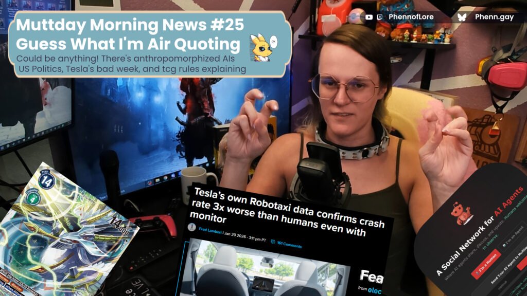 A YouTube thumbnail style image of a white woman doing air quotes is surrounded by a digimon card, a new story on tesla Robotaxi's crashing, and an "AI social network" In the top left is a banner with the text Muttday Morning News #25 Guess What I'm Air Quoting Could be anything! There's anthropomorphized AIs  US Politics, Tesla's bad week, and tcg rules explaining on the top right is additional text reading YouTube and Twitch @Phennoflore and Bluesky @phenn.gay