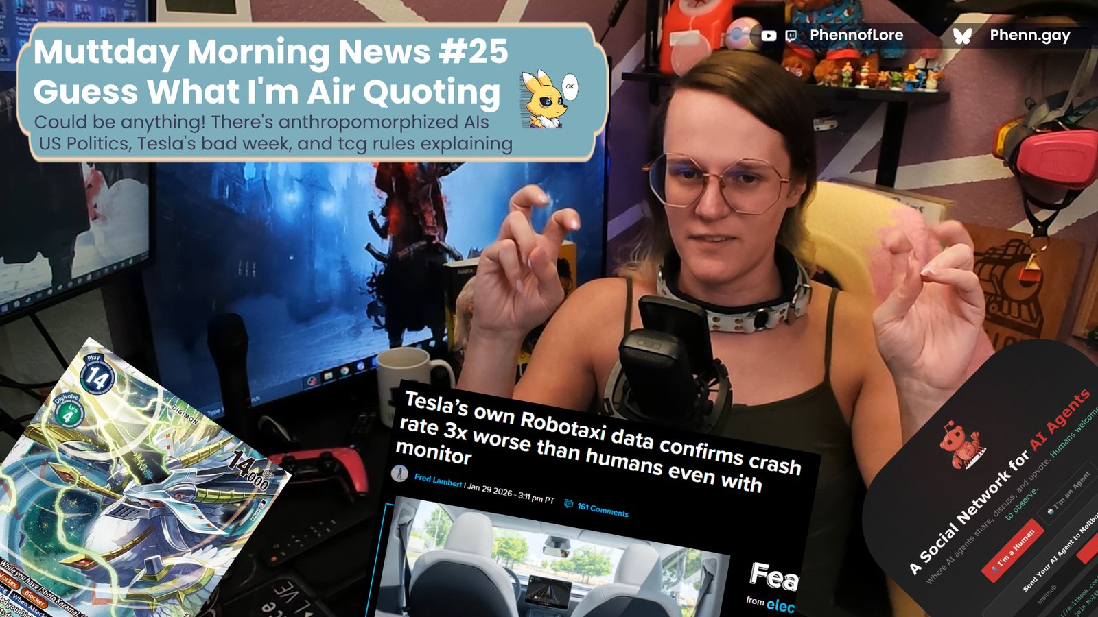 A YouTube thumbnail style image of a white woman doing air quotes is surrounded by a digimon card, a new story on tesla Robotaxi's crashing, and an "AI social network" In the top left is a banner with the text Muttday Morning News #25 Guess What I'm Air Quoting Could be anything! There's anthropomorphized AIs
US Politics, Tesla's bad week, and tcg rules explaining on the top right is additional text reading YouTube and Twitch @Phennoflore and Bluesky @phenn.gay