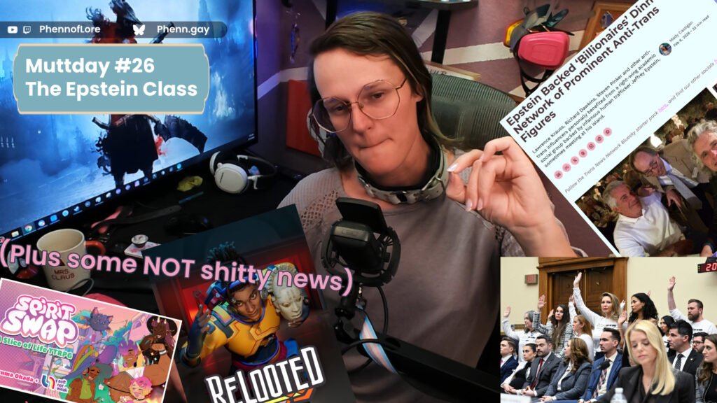 A YouTube thumbnail style image of a white woman making a sour face and pinching her fingers as though to make a point while flanked on camera right by an article from the Trans news network about anti-trans advocates in the Epstein files and a picture of the Epstein survivors at Pam Bondi's judiciary hearing standing to communicate they had been ignored by the doj In the top left is a banner with the text Muttday Morning News #26 The Epstein Class Above that is additional text reading YouTube and Twitch @Phennoflore and Bluesky @phenn.gay Bellow that, pink text which says (plus some NOT shitty news) over the Spirit Swap TTRPH Kickstarter, and the cover art of Relooted