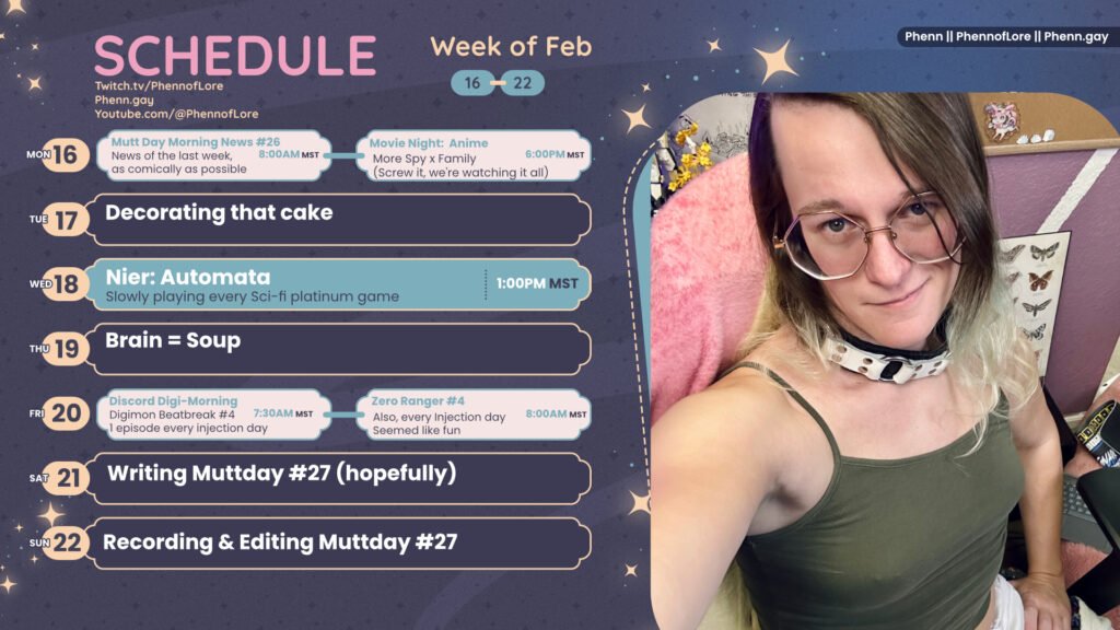 A graphic for streams on https://www.twitch.tv/phennoflore, Phenn.gay, and Youtube.com/@Phennoflore this coming week, february 16 - 22
All times in MST
Mon 16: Mutt Day Morning News #26, News of the last week, as comically as possible 8am
Movie Night: Anime Night Spy x Family
(Screw it, we're watching it all)) 6pm
Tue 17: Decorating that cake
Wed 18: Nier: Automata Slowly playing every Sci-fi platinum game 1:00PM MST
Thu 19: Brain = Soup
Fri 20: Discord Digi-Morning Digimon Beatbreak #4
1 episode every injection day 7:30AM MST
Zero Ranger #4 Also, every Injection day
Seemed like fun 8 Am MST
Sat 21: Writing Muttday #27 (hopefully)
Sun 22: Recording & Editing Muttday #27
On the right side of the image is a picture of me, a white trans woman with shoulder length multi color hair, hexagon glasses, a large white leather collar. I’m sitting and smirking up at the camera while wearing an olive colored tank top