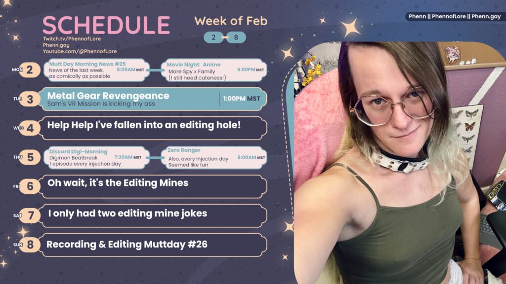 A graphic for streams on https://www.twitch.tv/phennoflore, Phenn.gay, and Youtube.com/@Phennoflore this coming week, february 2 - 8
All times in MST
Mon 2: Mutt Day Morning News #25, News of the last week, as comically as possible 8am
Movie Night: Anime Night Spy x Family (I still need cuteness!) 6pm
Tue 3: Metal Gear Revengeance, Sam's VR Mission is kicking my ass 1 pm MST
Wed 4: Help Help I've fallen into an editing hole!
Thu 5: Discord Digi-Morning Digimon Beatbreak
1 episode every injection day 7:30am
Zero Ranger Also, every Injection day
Seemed like fun 8 Am MST
Fri 6: Oh wait, it's the Editing Mines
Sat 7: I only had two editing mine jokes
Sun 8: Recording & Editing Muttday #26
On the right side of the image is a picture of me, a white trans woman with shoulder length multi color hair, hexagon glasses, a large white leather collar. I’m sitting and smirking up at the camera while wearing an olive colored tank top