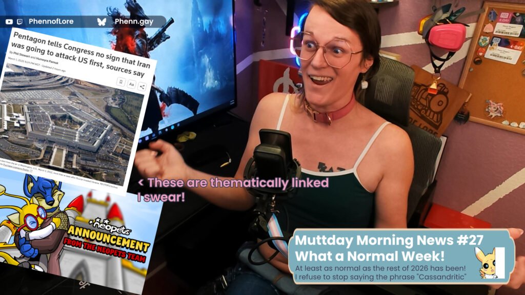 A YouTube thumbnail style image of a white woman looking unhinged at two news stories, one is an announcement from the neopets team, the other titled “Pentagon Tells Congress no sign that Iran was going to attack US first, sources say” Pink text with a purple outline is pointing at both stories and reads “These are thematically linked I Swear!” In the bottom right is a banner with the text Muttday Morning News #27 What a Normal Week! Over smaller text reading, At least as normal as the rest of 2026 has been! I refuse to stop saying the phrase "Cassandritic" In the top left corner that is additional text reading YouTube and Twitch @Phennoflore and Bluesky @phenn.gay
