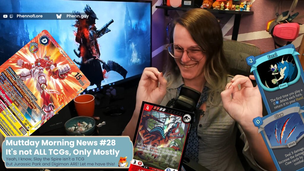 A YouTube thumbnail style image of a white woman looking happy but squinting while surrounded by cards from several games. On the far left, the BT25 Shinegreymon: Burstmode is sneaking in from off screen. At the bottom, a red and blue spinosaurus card with Jurassic park branding and korean text. And on the right, the Slay the Spire 2 Defect cards, Claw and Feral. Pink text with a purple outline is pointing at both stories and reads “These are thematically linked I Swear!” In the bottom right is a banner with the text Muttday Morning News #28 t's not ALL TCGs, Only Mostly Over smaller text reading, Yeah, I know, Slay the Spire isn't a TCG But Jurassic Park and Digimon ARE! Let me have this! In the top left corner that is additional text reading YouTube and Twitch @Phennoflore and Bluesky @phenn.gay