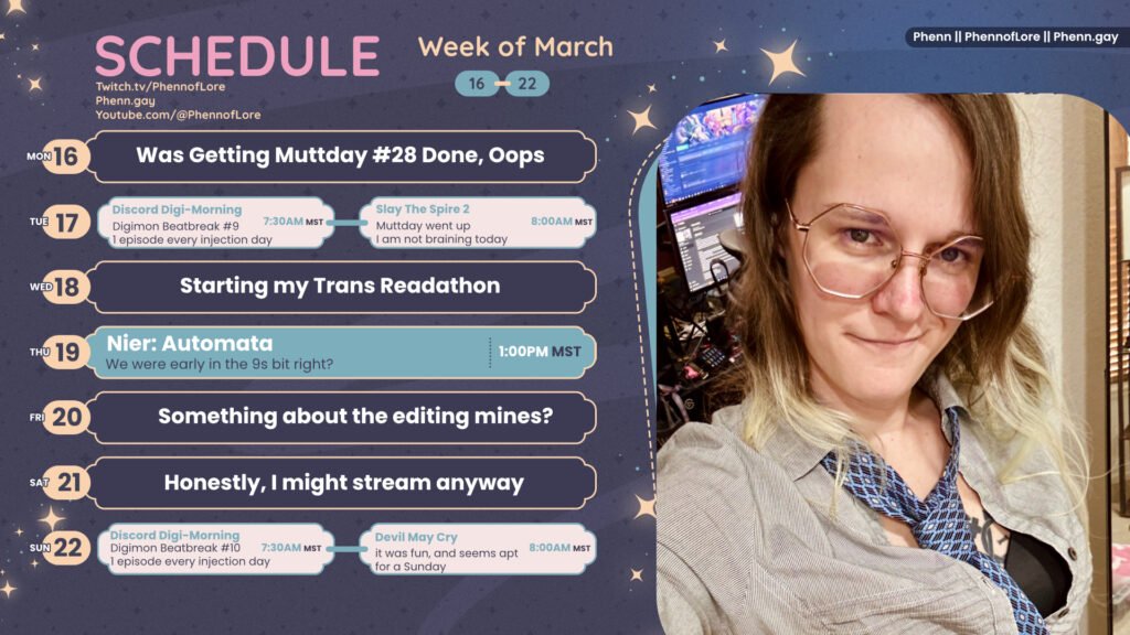 A graphic for streams on https://www.twitch.tv/phennoflore, Phenn.gay, and Youtube.com/@Phennoflore  this coming week, march 16 - 22
All times in MST

Mon 16: Was Getting Muttday #28 Done, Oops

Tue 17: Injection Day, Digimon Beatbreak #9 1 episode every injection day 7:30am

Slay The Spire 2 Muttday went up I am not braining today 8am

Wed 18: Starting my Trans Readathon

Thu 19: Nier: Automata We were early in the 9s bit right? 1:00PM MST

Fri 20: Something about the editing mines?

Sat 21: Honestly, I might stream anyway

Zero Ranger #7 Also, every Injection day Seemed like fun 8 Am MST

Sun 22: Injection Day, Digimon Beatbreak #10 1 episode every injection day 7:30am

Devil May Cry it was fun, and seems apt for a Sunday 8:00AM MST

On the right side of the image is a picture of me, a smirking, white, trans woman with shoulder length multi color hair, hexagon glasses, and an open louse and loose blue tie.