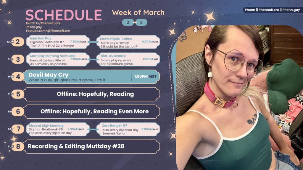A graphic for streams on https://www.twitch.tv/phennoflore, Phenn.gay, and Youtube.com/@Phennoflore  this coming week, march 3 - 6
All times in MST
Mon 2: Injection Day, Digimon Beatbreak #7 Then A Tiny Bit of Zero Ranger 7:30am

Movie Night: Anime Night More Spy x Family (Should be the last bit?) 6pm

Tue 3: Mutt Day Morning News #27 News of the last little bit As comically as possible 8:00AM MST

Nier: Automata Slowly playing every  Sci-fi platinum game 1:00PM MST

Wed 4: Devil May Cry When a cute girl gives me a game, I try it 1:00PM MST

Thu 5: Offline: Hopefully, Reading

Fri 6: Offline: Hopefully, Reading Even More

Sat 7: Discord Digi-Morning Digimon Beatbreak #8 1 episode every injection day 7:30AM MST

Zero Ranger #7 Also, every Injection day Seemed like fun 8 Am MST

Sun 8: Recording & Editing Muttday #28

On the right side of the image is a picture of me, a white trans woman with shoulder length multi color hair, hexagon glasses, a pink suede collar with rose gold. I’m sitting and smirking up at the camera while wearing a forest green tank top, overalls, and trans pride cake earrings.
