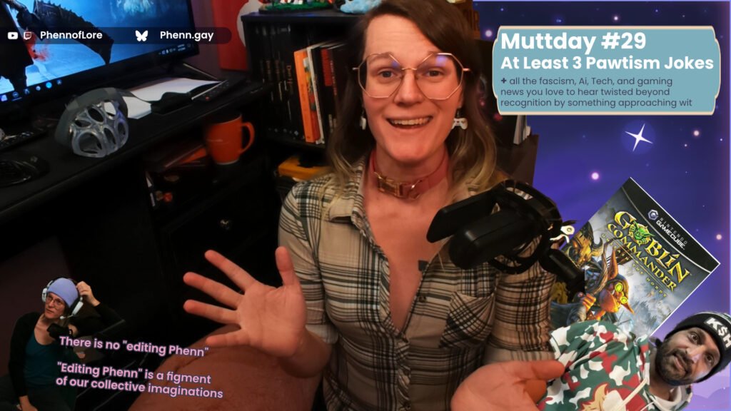 A YouTube thumbnail style image of a white woman looking happy and excited. On the left is a smaller version of her in more casual clothes with small text reading: “There is no "editing Phenn"  "Editing Phenn" is a figment of our collective imaginations ” In the top left corner that is additional text reading YouTube and Twitch @Phennoflore and Bluesky @phenn.gay On her right is a text box reading: Muttday #29 At Least 3 Pawtism Jokes + all the fascism, Ai, Tech, and gaming news you love to hear twisted beyond recognition by something approaching wit “ over images of the gamecube game goblin commander and current fbi director kash patel in his christmas camo punisher hoodie