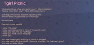 A poem: Reads Tgirl Picnic “Abandon Hope all ye who enter here” - Dante Alighieri “I know more than you!” - Nick-Offerman.meme Quisling Canvassers, trawlers o’public parks Would’s that you perceive your warnings old and new they’re for your benefit I know “it’s pride” I know your hierophant is “one of the good ones” I know you assume our “suffrage” I know you think you’re “helping” I know you You saw happy girls, enjoying a picnic in the park You saw trans girls you could influence, to toolify “for their own good” You saw, an easy target The warnings were for you Heed them, or not, at your own peril no, they may not all know more than you, but I do there is always one, at least one we take rotations, there’s always one of us on call the extra-political trans girl the one who will question your hierophant demand the illusive HOW behind pretty words the one who will demand: explain what they’ll do about our genocide? the Palestinian genocide? ICE’s concentration camps? the federal agents kidnapping, torturing, raping our friends, our family, our neighbors? I know you saw happy girls enjoying a picnic in the park It was our moment of joy slight against torments and terrors the ones you ignore or know nothing of or deny exist The Warnings Were For Thee Abandon Hope All ye who canvas here Heed The Warnings bring not the terrors your collaborator lord into our fragment of bliss I will flense the flesh from your frame I will use your guts for my garters I will sew a dress of your sinew I will use your grey matter for grout I will make broth from your bones and stew of your sweet breads purely metaphorically you understand At the bottom are social media links to phenn.gay on bluesky and phennoflore on twitch and youtube