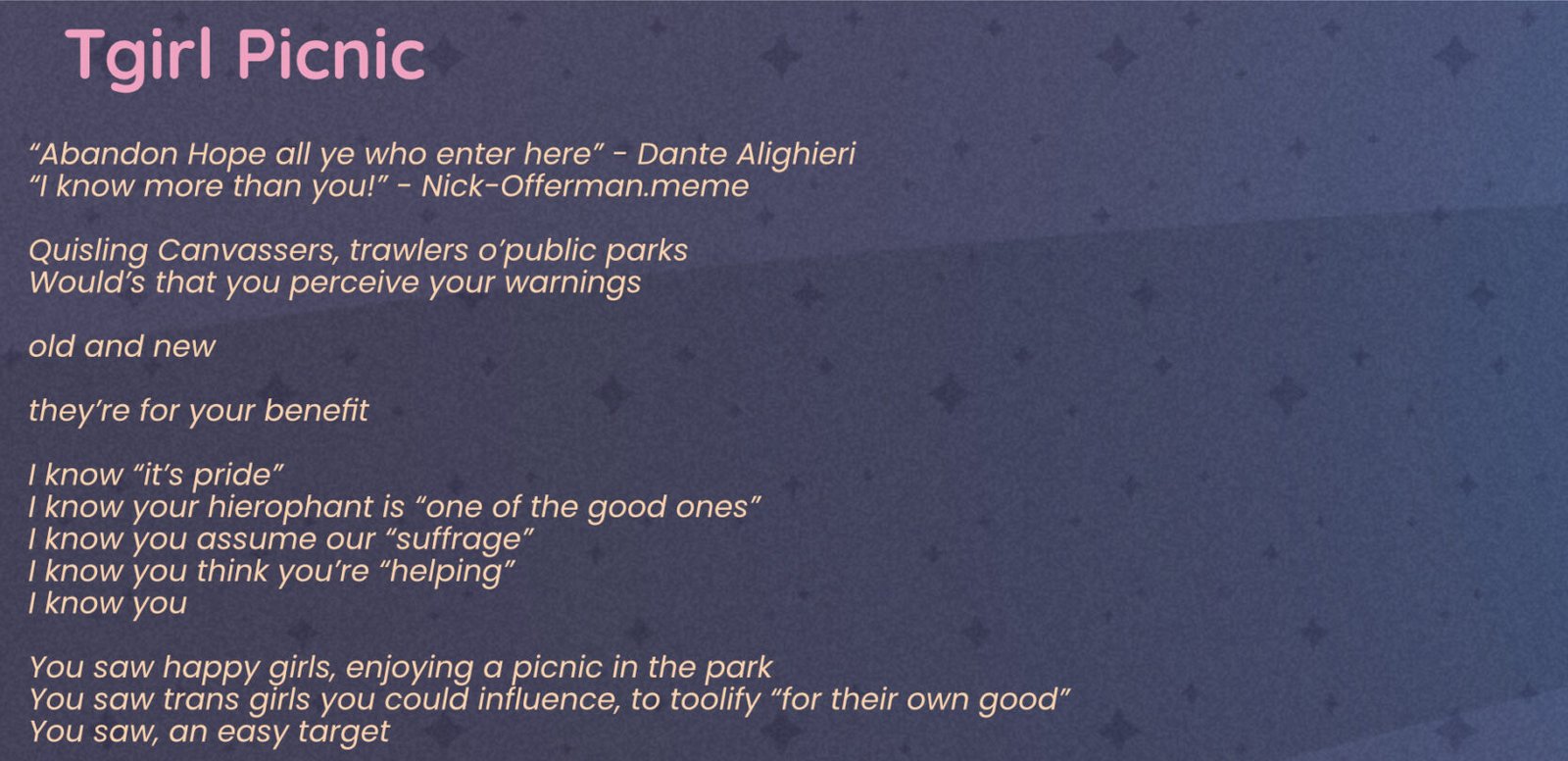 A poem: Reads Tgirl Picnic “Abandon Hope all ye who enter here” - Dante Alighieri “I know more than you!” - Nick-Offerman.meme Quisling Canvassers, trawlers o’public parks Would’s that you perceive your warnings old and new they’re for your benefit I know “it’s pride” I know your hierophant is “one of the good ones” I know you assume our “suffrage” I know you think you’re “helping” I know you You saw happy girls, enjoying a picnic in the park You saw trans girls you could influence, to toolify “for their own good” You saw, an easy target The warnings were for you Heed them, or not, at your own peril no, they may not all know more than you, but I do there is always one, at least one we take rotations, there’s always one of us on call the extra-political trans girl the one who will question your hierophant demand the illusive HOW behind pretty words the one who will demand: explain what they’ll do about our genocide? the Palestinian genocide? ICE’s concentration camps? the federal agents kidnapping, torturing, raping our friends, our family, our neighbors? I know you saw happy girls enjoying a picnic in the park It was our moment of joy slight against torments and terrors the ones you ignore or know nothing of or deny exist The Warnings Were For Thee Abandon Hope All ye who canvas here Heed The Warnings bring not the terrors your collaborator lord into our fragment of bliss I will flense the flesh from your frame I will use your guts for my garters I will sew a dress of your sinew I will use your grey matter for grout I will make broth from your bones and stew of your sweet breads purely metaphorically you understand At the bottom are social media links to phenn.gay on bluesky and phennoflore on twitch and youtube