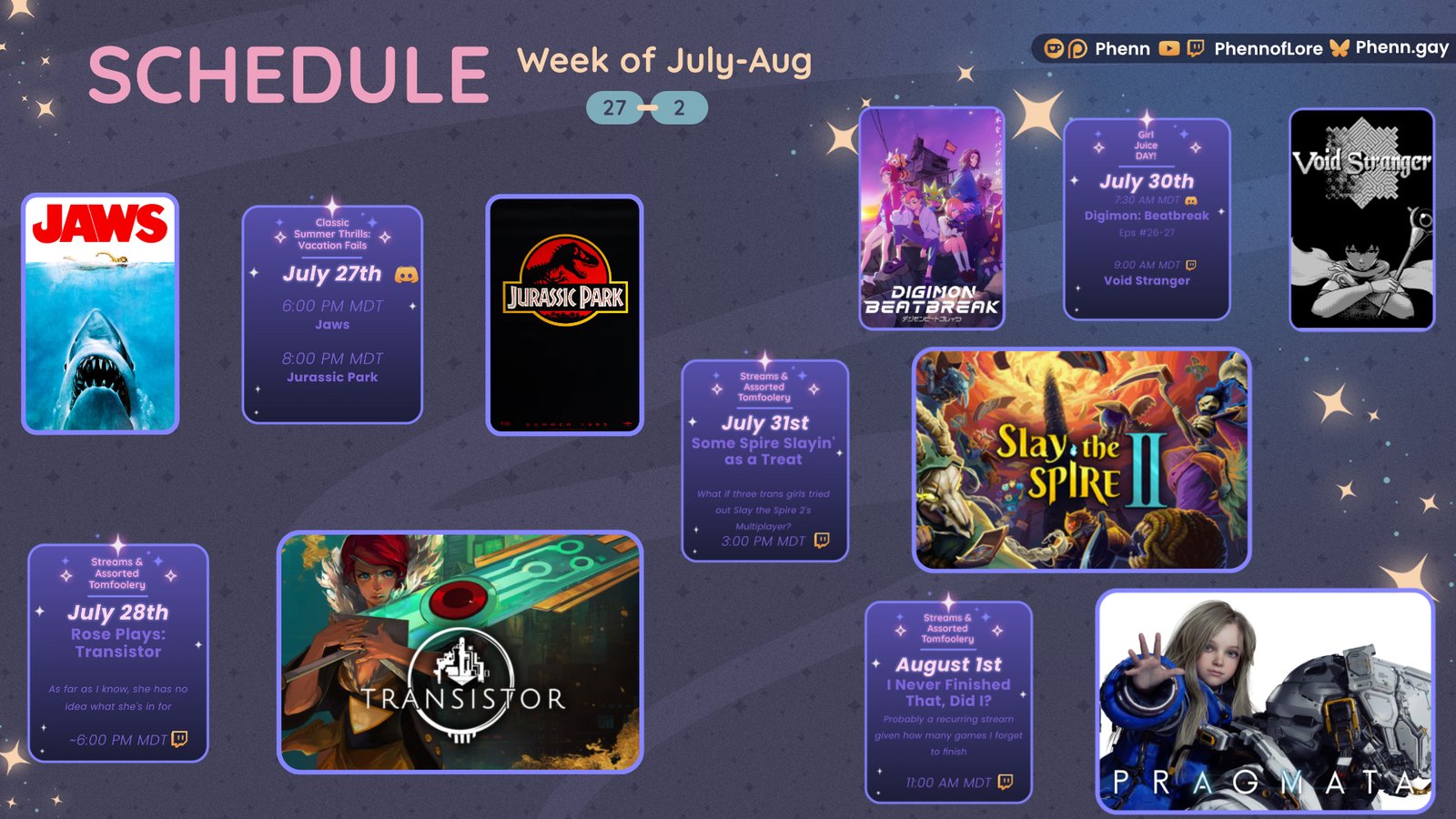 A graphic #stream #schedule on https://www.twitch.tv/phennoflore, Phenn.gay, and Youtube.com/@Phennoflore this coming week, July 27 - august 2 All times in MDT Classic Summer Thrills: Vacation fails July 27th in the Lair of Lore #Discord Invite link discord.gg/tc3dawkGwa Jaws 6:00 PM MDT Jurassic Park 8:00 PM MDT July 28th Streams & Assorted Tomfoolery Rose Plays: Transistor Rose has no idea what she’s in for ~6:00 pm MDT on #Twitch Girl Juice Day!!!: July 30th Digimon Beatbreak Episodes: 26 & 27 in the Discord at 7:30 AM MDT Void Stranger on Twitch at 9:00 AM MDT July 31st Streams & Assorted Tomfoolery Some Spire Slaying as a Treat What if three trans girls tried slay the spire 2’s multiplayer mode 3:00 PM MDT August 1st Streams and Assorted Tomfoolery I Never Finished That, Did I? Pragmata Probably a recurring stream given how many games I forget to finish 11:00 AM MDT