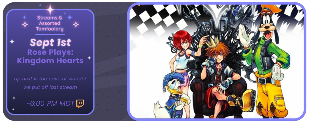 Announcement of a twitch stream, displaying images of the game Kingdom Hearts. Reads: Streams and Tom Foolery September 1st Rose Plays: Kingdom Hearts Up next is the Cave of Wonder we put off last stream ~ 6:00 pm MDT