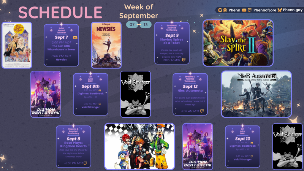 A graphic #twitch #schedule on https://www.twitch.tv/phennoflore, Phenn.gay, and Youtube.com/@Phennoflore this coming week, September 7-13 All times in MDT #Discord Invite link discord.gg/tc3dawkGwa Jules’ Musical Takeover September 7th 6:00 pm MDT Best Little Whorehouse in Texas 8:00 pm MDT Newsies Girl Juice Day! September 8 7:30 AM MDT Digimon Beatbreak Eps 34-35 9:00 AM MDT Void Stranger September 8 Rose Plays: Kingdom Hearts Rose says this one should be the Nightmare Before Christmas World ~ 6:00 pm MDT Streams and Tom Foolery September 9 Slaying Spires as a Treat We like free cards ok? And yes, this is basically polycule date night ~ 3:00 pm MDT Streams and Tom Foolery September 12 Nier: Automata Not gonna even pretend I know what we're doing, I wrote this 2 weeks ago 11:00 am MDT Girl Juice Day! September 13th 7:30 AM MDT Digimon Beatbreak Eps 35-36 9:00 AM MDT Void Stranger