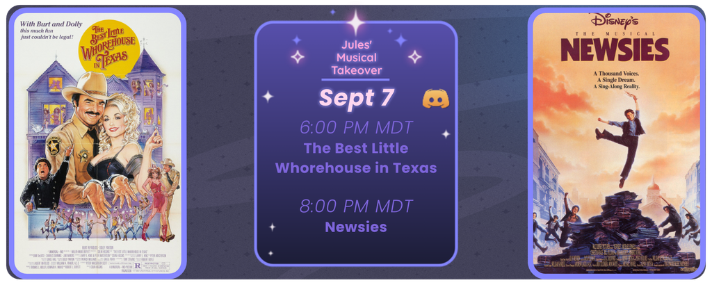 Announcement of a discord movie night, displaying posters for the two movies listed. Reads
Jules’ Musical Takeover
September 7th
6:00 pm MDT Best Little Whorehouse in Texas
8:00 pm MDT Newsies