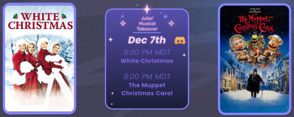 Announcement of a discord movie night, displaying posters for the two movies listed. Reads
Jules’ Musical Takeover
December 7th
6:00 pm MDT White Christmas
8:00 pm MDT The Muppet Christmas Carol
