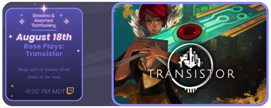 Announcement of a twitch stream, displaying images of the game Transistor. Reads: Streams and Tom Foolery August 18th Rose Plays: Transistor Rose sort of knows what she’s doing now ~ 6:00 pm MDT