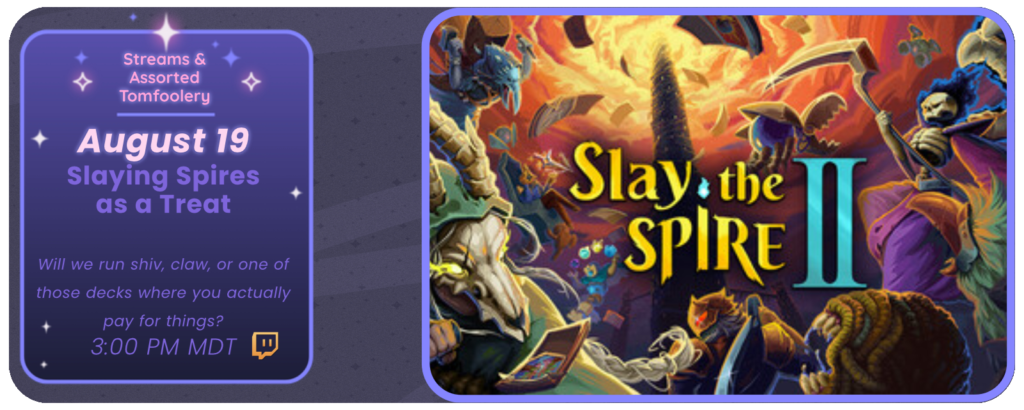 Announcement of a twitch stream, displaying images of the game Slay the Spire 2. Reads: Streams and Tom Foolery August 19th Slaying Spires as a Treat Will we run shiv, claw, or one of those decks where you actually pay for things? ~ 3:00 pm MDT
