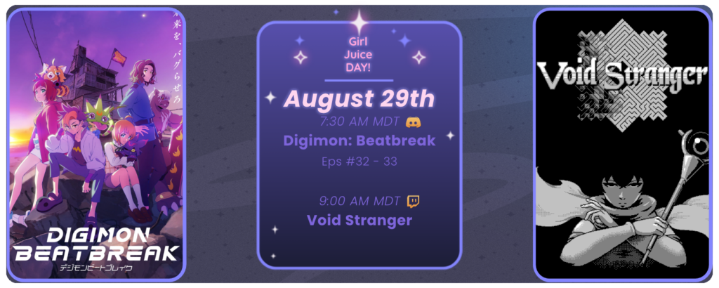 Announcement of a twitch stream of Void Stranger, proceed by a discord watchthrough of Digimon: Beatbreak episodes, displaying images of the game and show. Reads: Girl Juice Day! August 29th 7:30 AM MDT Digimon Beatbreak Eps 32-33 Discord icon 9:00 AM MDT Void Stranger