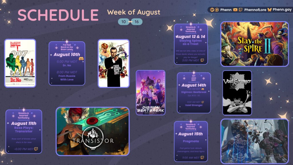 A graphic #stream #schedule on https://www.twitch.tv/phennoflore, Phenn.gay, and Youtube.com/@Phennoflore this coming week, August 10-16 All times in MDT August 10th I've Had Bond on the Brain Lately #Discord Invite link discord.gg/tc3dawkGwa Dr. No 6:00 PM MDT From Russia With Love 8:00 PM MDT August 11th Streams & Assorted Tomfoolery Rose Plays: Transistor Rose sort of knows what she's in for now ~6:00 PM MDT #Twitch August 12 & 14 Streams & Assorted Tomfoolery Slaying Spires as a Treat Will we run shiv, claw, or one of those decks where you actually pay for things? 3:00 PM MDT August 14th Girl Juice Day!!! It's HRT day, so we start with Digimon in the discord, followed by Void Stranger till Jules' and my brains melt 7:30 AM MDT Beatbreak Eps 29 - 30 9:00 AM MDT Void Stranger August 15th Streams & Assorted Tomfoolery Pragmata Post game fuck-abouts, shenanigans, and boss fights 11:00 AM MDT