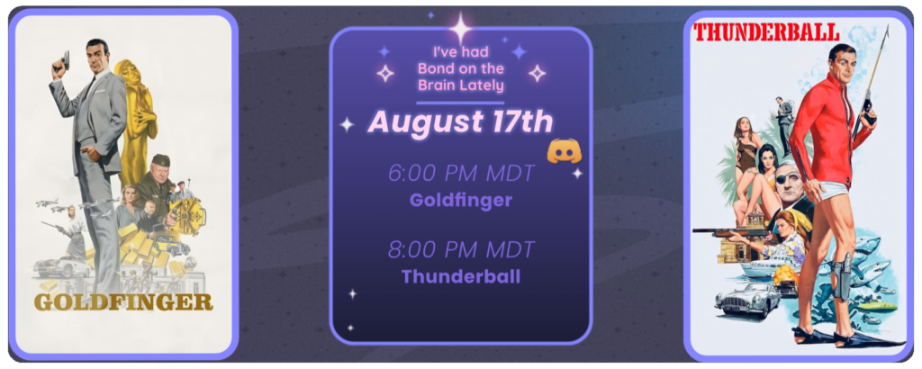 Announcement of a discord movie night, displaying posters for the two movies listed. Reads I’ve had Bond on the brain lately August 17th 6:00 pm MDT Goldfinger 8:00 pm MDT Thunderball