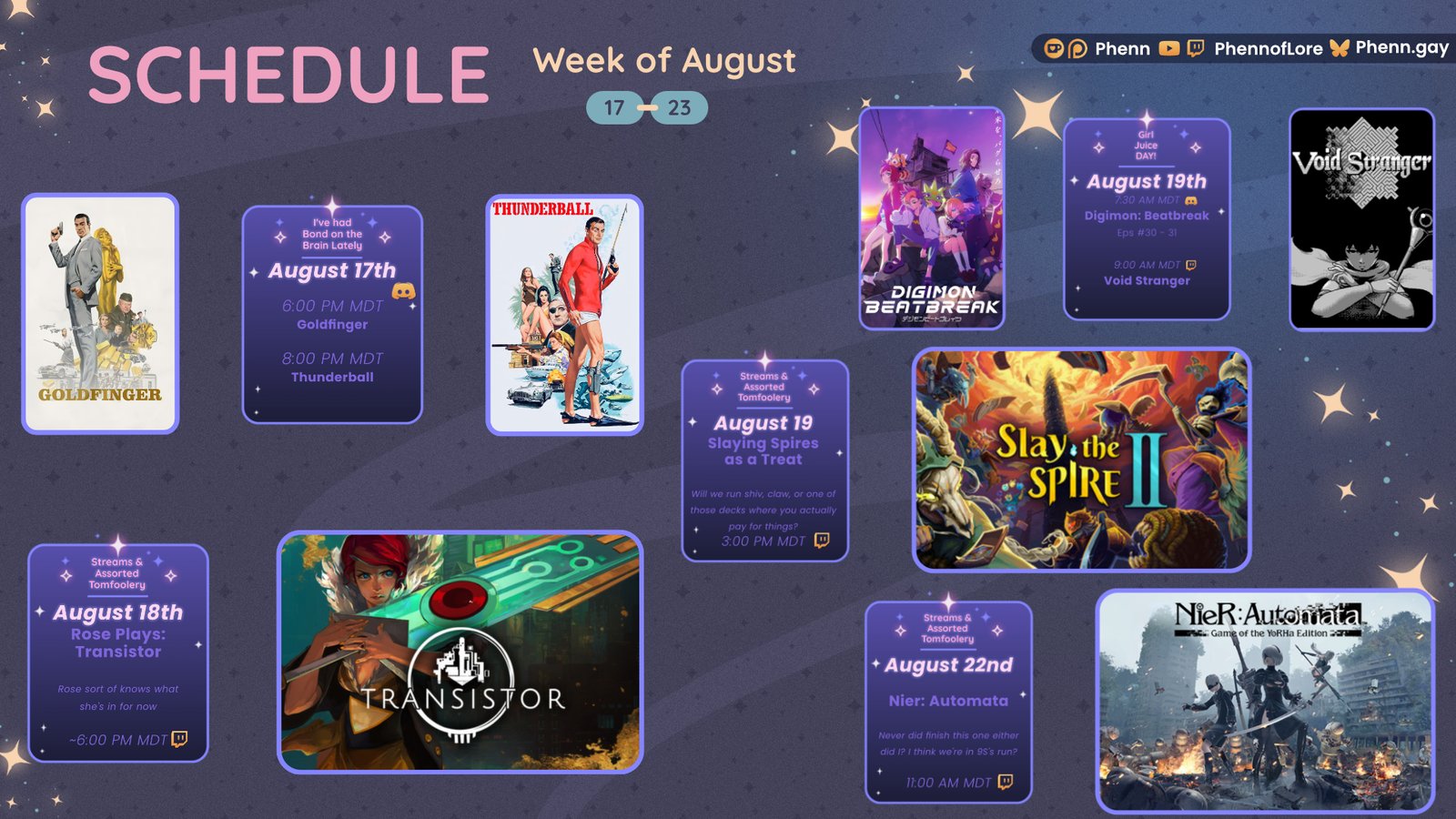 A graphic #twitch stream #schedule on https://www.twitch.tv/phennoflore, Phenn.gay, and Youtube.com/@Phennoflore this coming week, August 17-23 All times in MDT August 17th I've Had Bond on the Brain Lately #Discord Invite link discord.gg/tc3dawkGwa 6:00 pm MDT Goldfinger 8:00 pm MDT Thunderball Streams and Tom Foolery August 18th Rose Plays: Transistor Rose sort of knows what she’s doing now ~ 6:00 pm MDT Girl Juice Day! August 19th 7:30 AM MDT Digimon Beatbreak Eps 30-31 Discord icon 9:00 AM MDT Void Stranger Streams and Tom Foolery August 19th Slaying Spires as a Treat Will we run shiv, claw, or one of those decks where you actually pay for things? ~ 3:00 pm MDT Streams and Tom Foolery August 22nd Nier: Automata Never did finish this did I? I think we’re in the 9S run? 11:00 am MDT