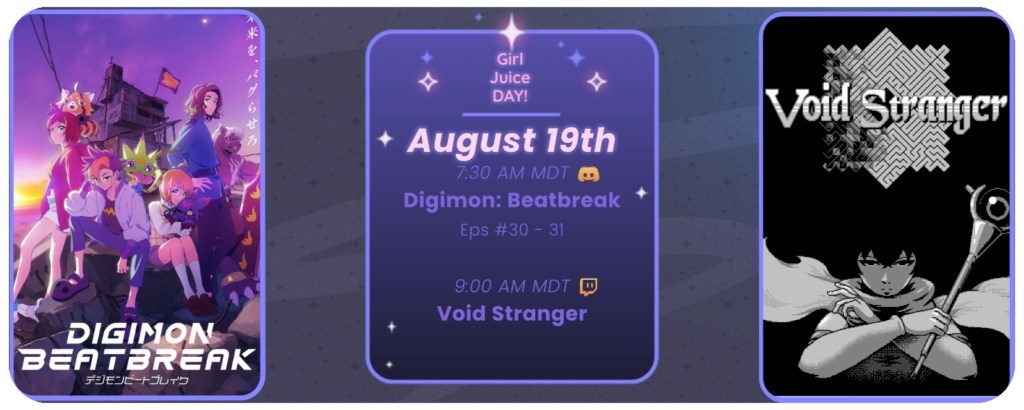 Announcement of a twitch stream of Void stranger, proceed by a discord watchthrough of digimon beatbreak episodes, displaying images of the game and show. Reads: Girl Juice Day! August 19th 7:30 AM MDT Digimon Beatbreak Eps 30-31 Discord icon 9:00 AM MDT Void Stranger