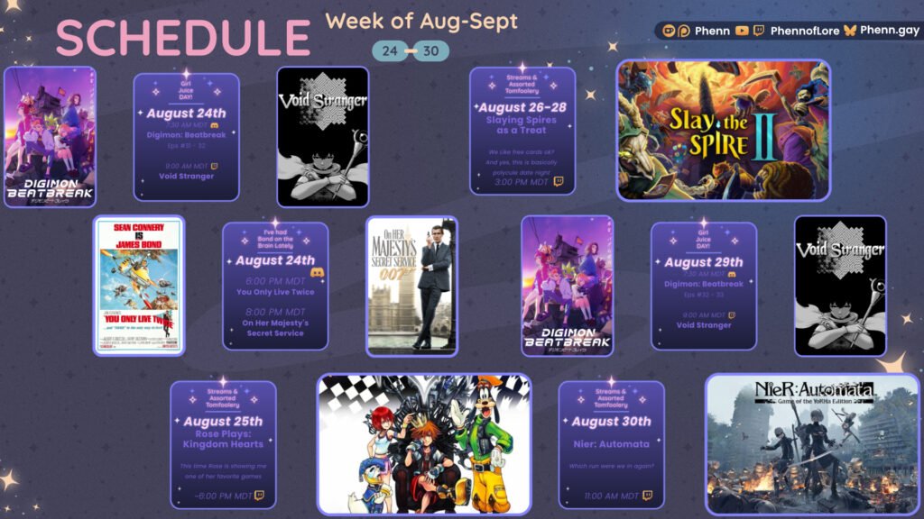 A graphic #twitch #schedule on https://www.twitch.tv/phennoflore, Phenn.gay, and Youtube.com/@Phennoflore this coming week, August 24-30 All times in MDT Girl Juice Day! August 24th 7:30 AM MDT Digimon Beatbreak Eps 31-32 Discord icon 9:00 AM MDT Void Stranger August 24th I've Had Bond on the Brain Lately #Discord Invite link discord.gg/tc3dawkGwa August 24th 6:00 pm MDT You Only Live Twice 8:00 pm MDT On Her Majesty’s Secret Service August 25th Streams & Assorted Tomfoolery Rose Plays: Kingdom Hearts This time Rose is showing me one of her favorite games ~6:00 PM MDT Streams and Tom Foolery August 26-28 Slaying Spires as a Treat We like free cards ok? And yes, this is basically polycule date night ~ 3:00 pm MDT Girl Juice Day! August 29th 7:30 AM MDT Digimon Beatbreak Eps 32-33 Discord icon 9:00 AM MDT Void Stranger Streams and Tom Foolery August 30th Nier: Automata Which run were we in again? 11:00 am MDT