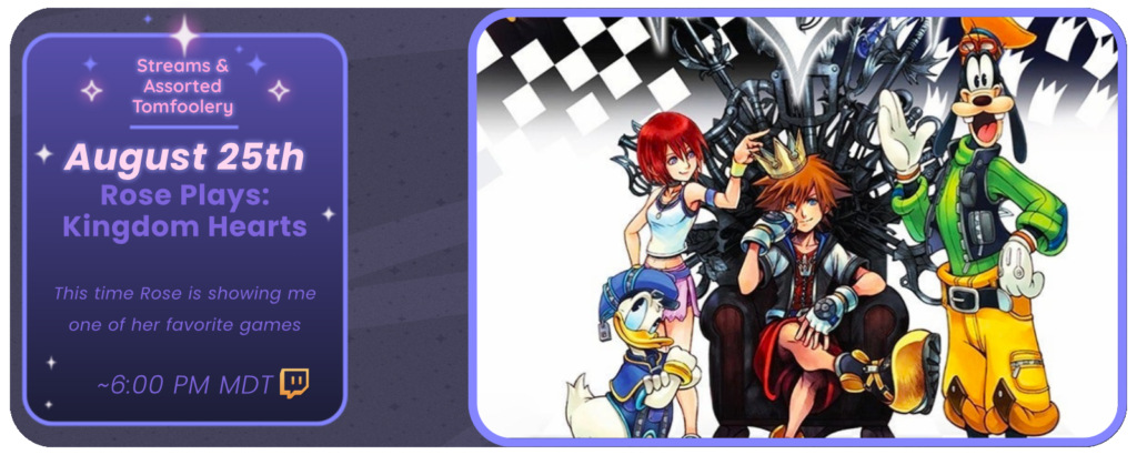 Announcement of a twitch stream, displaying images of the game Kingdom Hearts. Reads: August 25th Streams & Assorted Tomfoolery Rose Plays: Kingdom Hearts This time Rose is showing me one of her favorite games ~6:00 PM MDT