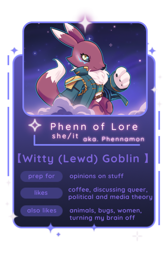 a character blurb style design with a purple shaded fox like character, like a pallet swap of the digimon Renamon, if she were wearing a teal coat decorated with gold. She is backed by a starry sky and clouds Text below the image reads: Phenn of Lore she/it aka. Phennamon [Witty (Lewd) Goblin] Prep for: opinions on stuff Likes: Coffee, discussing queer, political, and media theory also likes: animals, bugs, women, turning my brain off