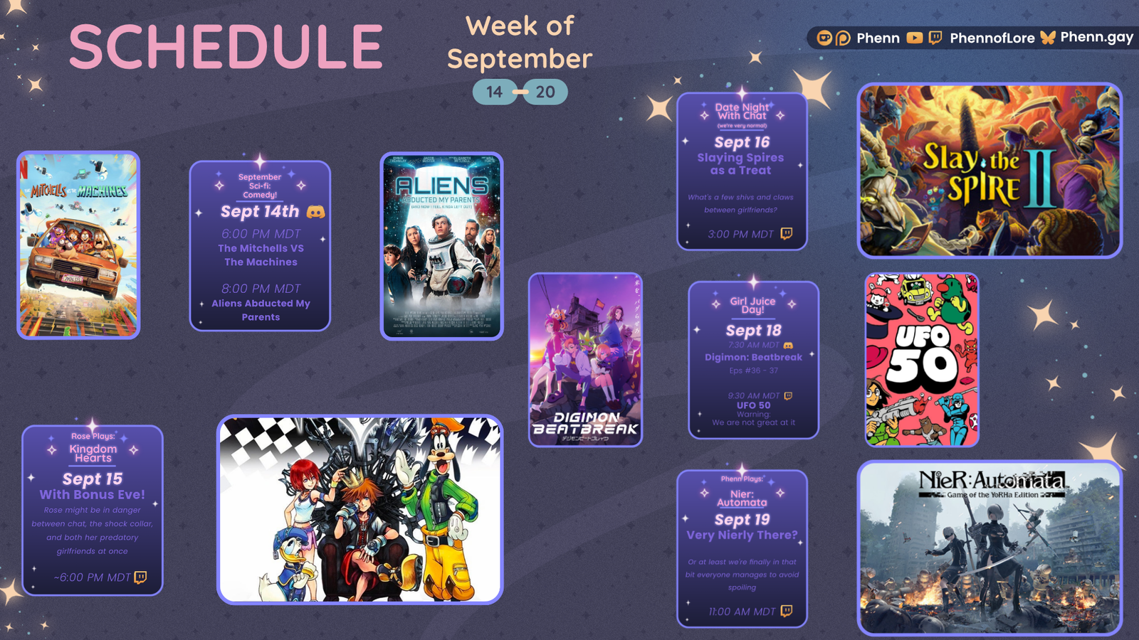 A graphic #twitch stream #schedule on https://www.twitch.tv/phennoflore, Phenn.gay, and Youtube.com/@Phennoflore this coming week, September 14 - 20 All times in MDT #Discord Invite link discord.gg/tc3dawkGwa September Sci-fi: Comedy! September 14th 6:00 pm MDT The Mitchells vs The Machines 8:00 pm MDT Aliens Abducted my Parents and Now I Feel Kinda Left Out Rose Plays: Kingdom Hearts September 15th With Bonus Eve! Rose might be in danger, between chat, the shock collar, and both her predatory girlfriends at once ~ 6:00 pm MDT Date Night With Chat (we're very normal) September 16 Slaying Spires as a Treat What's a few shivs and claws between girlfriends? ~ 3:00 pm MDT Girl Juice Day! September 18 7:30 AM MDT Digimon Beatbreak Eps 36-37 9:30 AM MDT UFO 50 warning: we are not great at it Phenn Plays: Nier: Automata September 19 Very Nierly There? Or at least we’re finally in that bit everyone avoids spoiling 11:00 am MDT