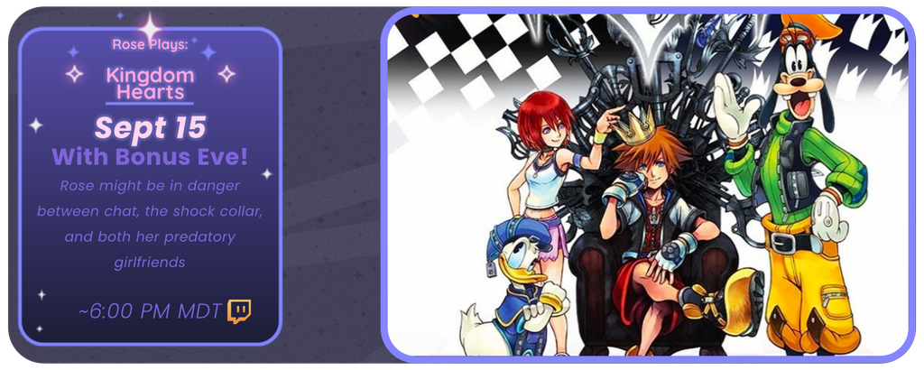 Rose Plays: Kingdom Hearts
September 15th
With Bonus Eve!
Rose might be in danger, between chat, the shock collar, and both her predatory girlfriends at once
~ 6:00 pm MDT
