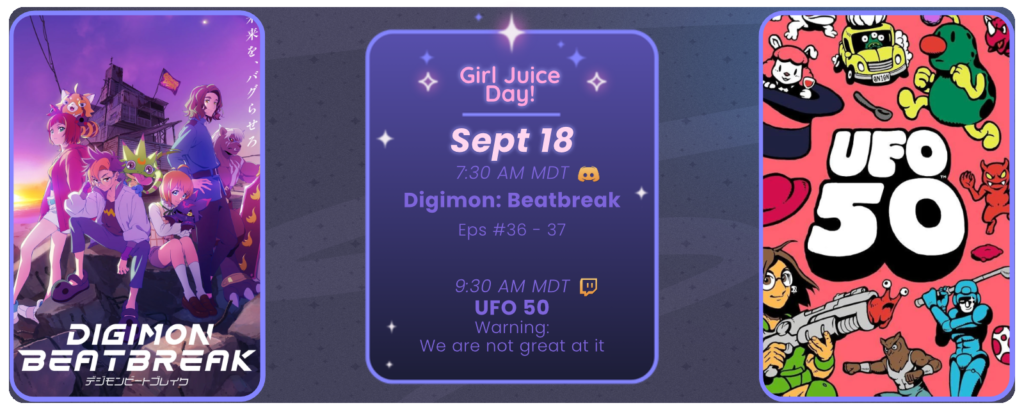Girl Juice Day!
September 18
7:30 AM MDT Digimon Beatbreak Eps 36-37
9:30 AM MDT UFO 50 warning: we are not great at it
