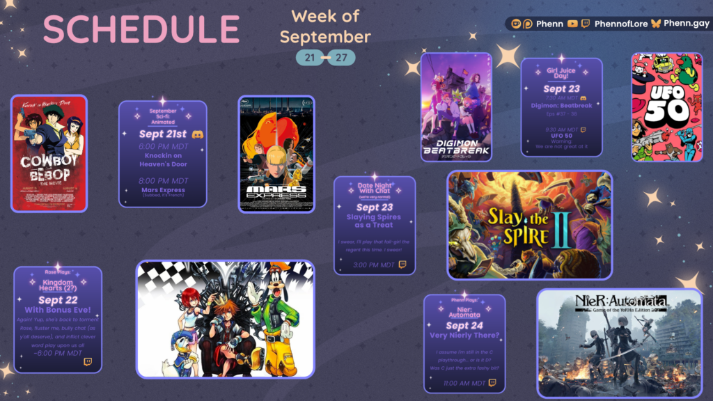 A graphic #twitch #schedule on https://www.twitch.tv/phennoflore, Phenn.gay, and Youtube.com/@Phennoflore this coming week, September 21-27 All times in MDT #Discord Invite link discord.gg/tc3dawkGwa September Sci-fi: Animated September 21st 6:00 pm MDT The Cowboy Bebop Movie Knockin on Heaven’s Door 8:00 pm MDT Mars Express (subbed, it’s French) Rose Plays: Kingdom Hearts September 22 With Bonus Eve! Again! Yup, she's back to torment Rose, fluster me, bully chat (as y'all deserve), and inflict clever word play upon us all ~ 6:00 pm MDT Girl Juice Day! September 23 7:30 AM MDT Digimon Beatbreak Eps 37-38 9:30 AM MDT UFO 50 warning: we are not great at it Date Night With Chat (we're very normal) September 23 Slaying Spires as a Treat I swear, I'll play that fail-girl the regent this time. I swear! ~ 3:00 pm MDT Phenn Plays: Nier: Automata September 24 Very Nierly There? I assume I'm still in the C playthrough... or is it D? Was C just the extra fashy bit? 11:00 am MDT