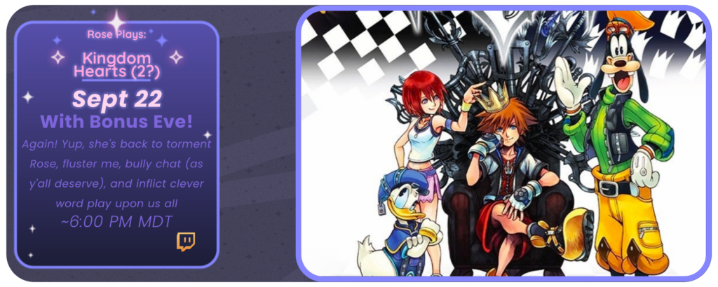 Rose Plays: Kingdom Hearts September 22 With Bonus Eve! Again! Yup, she's back to torment Rose, fluster me, bully chat (as y'all deserve), and inflict clever word play upon us all ~ 6:00 pm MDT