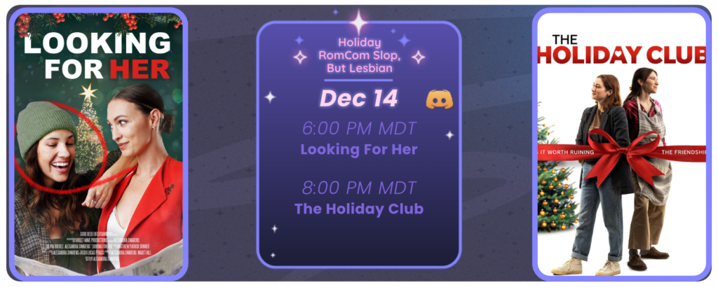 Announcement of a discord movie night, displaying posters for the two movies listed. Reads Holiday RomCom Slop, But Lesbian December 14 6:00 pm MDT Looking for Her 8:00 pm MDT The Holiday Club